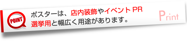 ポスターは、店内装飾やイベントPR選挙用と幅広く用途があります。